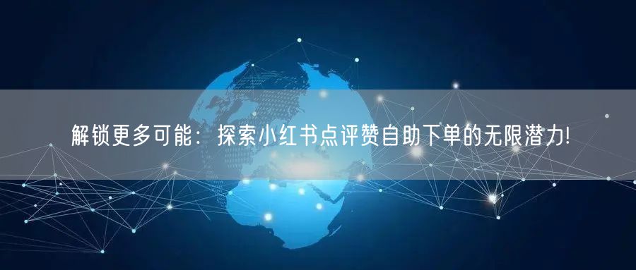 解锁更多可能:探索小红书点评赞自助下单的无限潜力!