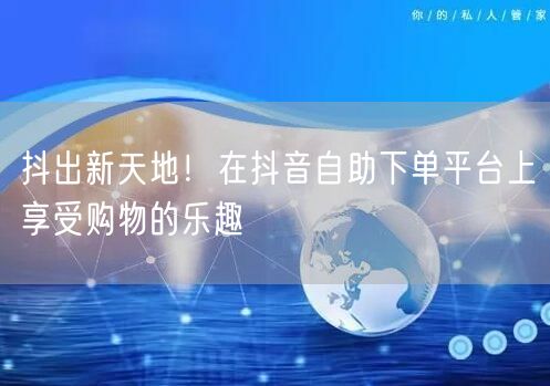 抖出新天地!在抖音自助下单平台上享受购物的乐趣