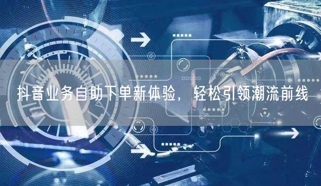抖音业务自助下单新体验,轻松引领潮流前线