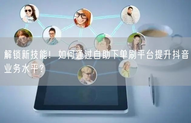 解锁新技能!如何通过自助下单刷平台提升抖音业务水平?