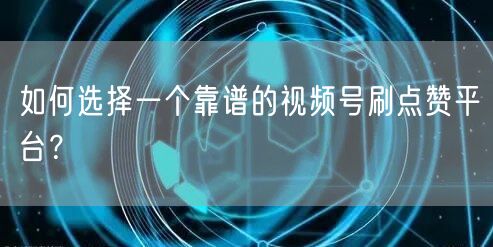 如何选择一个靠谱的视频号刷点赞平台?
